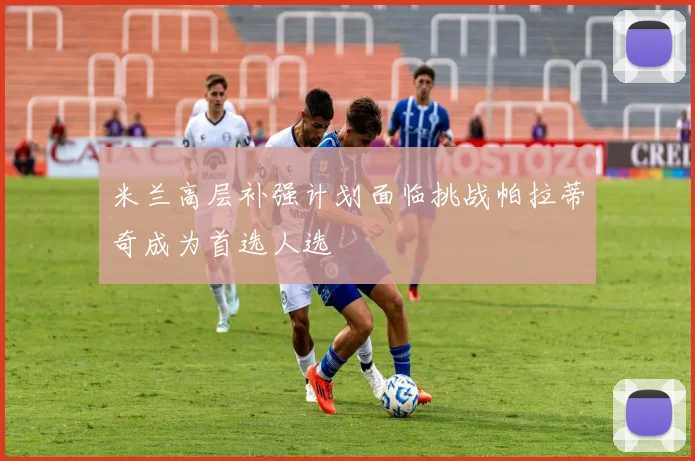 米兰高层补强计划面临挑战帕拉蒂奇成为首选人选
