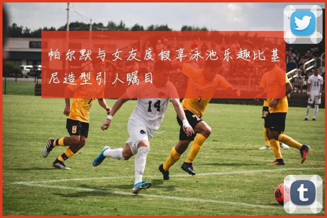 帕尔默与女友度假享泳池乐趣比基尼造型引人瞩目