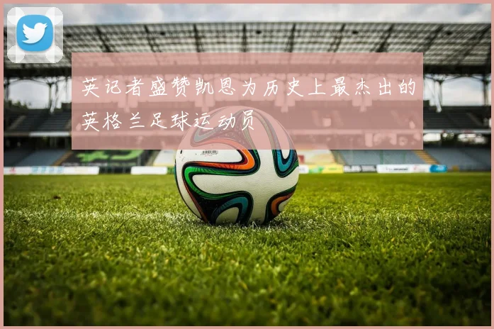 英记者盛赞凯恩为历史上最杰出的英格兰足球运动员