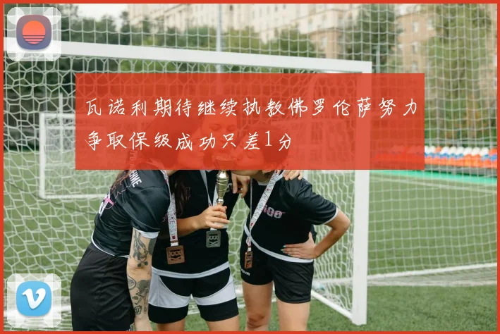 瓦诺利期待继续执教佛罗伦萨努力争取保级成功只差1分