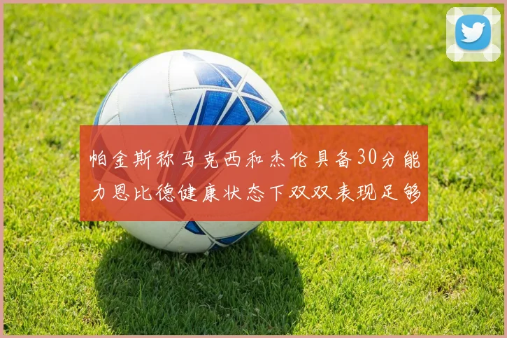 帕金斯称马克西和杰伦具备30分能力恩比德健康状态下双双表现足够