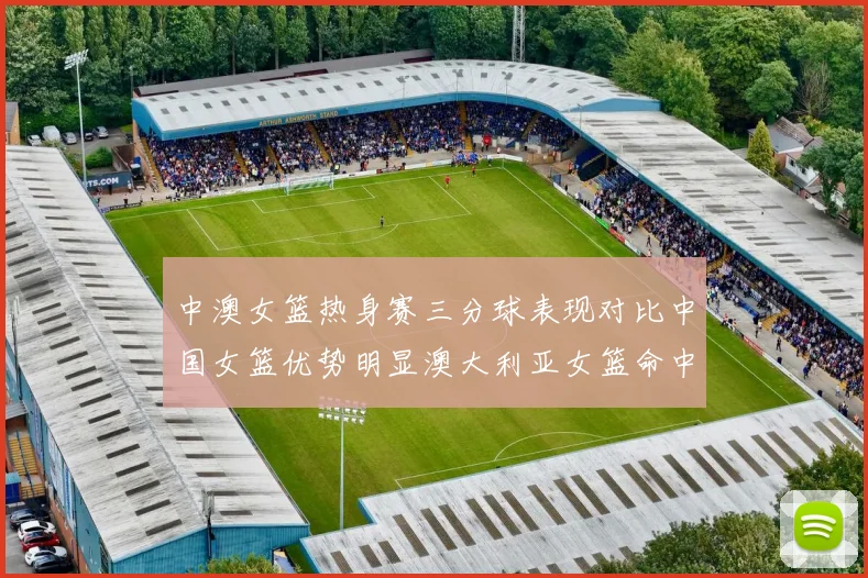 中澳女篮热身赛三分球表现对比中国女篮优势明显澳大利亚女篮命中率低下