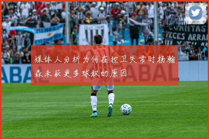 媒体人分析为何在控卫失常时杨瀚森未获更多球权的原因