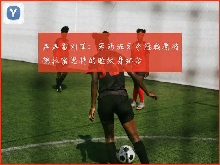 库库雷利亚：若西班牙夺冠我愿将德拉富恩特的脸纹身纪念