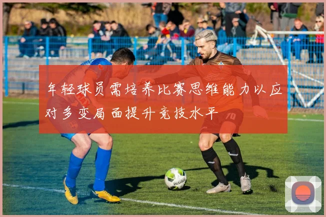 年轻球员需培养比赛思维能力以应对多变局面提升竞技水平