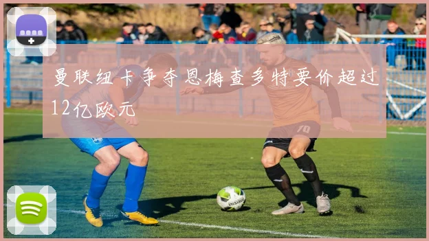 曼联纽卡争夺恩梅查多特要价超过12亿欧元