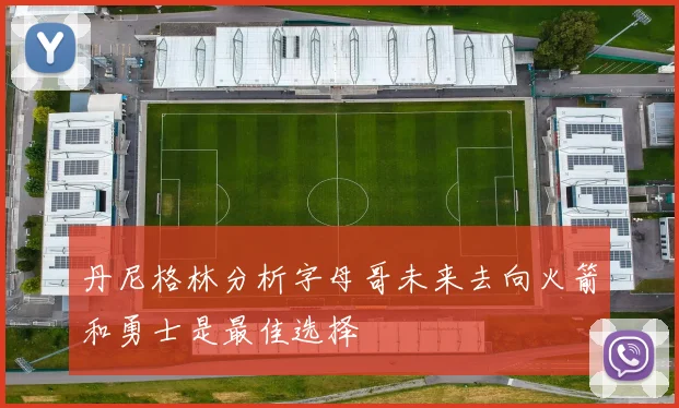 丹尼格林分析字母哥未来去向火箭和勇士是最佳选择