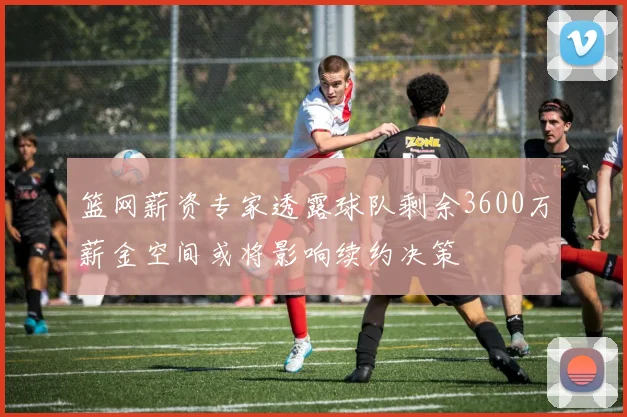 篮网薪资专家透露球队剩余3600万薪金空间或将影响续约决策
