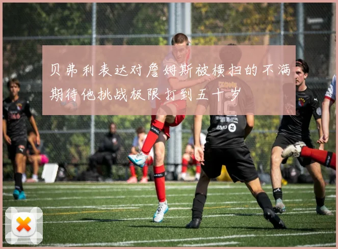 贝弗利表达对詹姆斯被横扫的不满期待他挑战极限打到五十岁