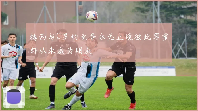 梅西与C罗的竞争永无止境彼此尊重却从未成为朋友